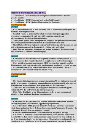 Notion d’architecture CISC et RISC
• Actuellement l’architecture des microprocesseurs se compose de deux
grandes familles :
o L’architecture CISC (Complex Instruction Set Computer)
o L’architecture RISC (Reduced Instruction Set Computer)
L’architecture CISC
pourquoi
• CISC est l’architecture la plus ancienne, était la seule envisageable pour les
machines à microprocesseur.
• En effet, vu que la mémoire travaillait très lentement par rapport au
processeur, on pensait qu’il était plus intéressant de soumettre au
microprocesseur des instructions complexes.
• Ainsi, plutôt que de coder une opération complexe par plusieurs instructions
plus petites (qui demanderaient autant d’accès mémoire très lent).
• Il semblait préférable d’ajouter au jeu d’instructions du microprocesseur une
instruction complexe qui se chargerait de réaliser cette opération.
• On a donc eu tendance à incorporer au niveau processeur des instructions
plus proches de la structure de ces langages.

comment
• C’est donc une architecture avec un grand nombre d’instructions où le
microprocesseur doit exécuter des tâches complexes par instruction unique.
• Pour une tâche donnée, une machine CISC exécute ainsi un petit nombre
d’instructions mais chacune nécessite un plus grand nombre de cycles d’horloge.
• Le code machine de ces instructions varie d’une instruction à l’autre et
nécessite donc un décodeur complexe (micro-code).

L’architecture RISC
pourquoi


• Des études statistiques menées au cours des années 70 ont clairement montré
que les programmes générés par les compilateurs se contentaient le plus souvent
d'affectations, d'additions et de multiplications par des constantes.
• Ainsi, 80% des traitements des langages de haut niveau faisaient appel à
seulement 20% des instructions du microprocesseur.
• D’où l’idée de réduire le jeu d’instructions à celles le plus couramment
utilisées et d’en améliorer la vitesse de traitement.

comment
• C’est donc une architecture dans laquelle les instructions sont en nombre
réduit (chargement, branchement, appel sous-programme).
• Les architectures RISC peuvent donc être réalisées à partir de séquenceur
câblé. Leur réalisation libère de la surface permettant d’augmenter le nombre de
registres ou d’unités de traitement par exemple.
• Chacune de ces instructions s’exécutent ainsi en un cycle d’horloge.
• Les accès à la mémoire s’effectuent seulement à partir de deux instructions
(Load et Store). Par contre, les instructions complexes doivent être réalisées à
partir de séquences basées sur les instructions élémentaires, ce qui nécessite un
compilateur très évolué dans le cas de programmation en langage de haut
 
