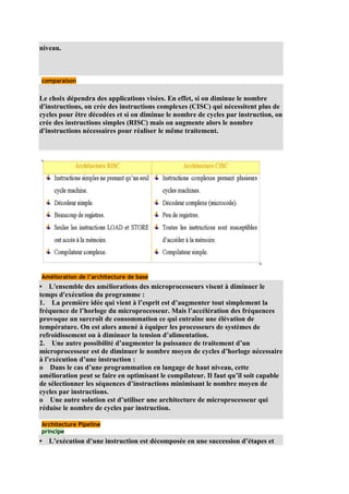 niveau.



comparaison


Le choix dépendra des applications visées. En effet, si on diminue le nombre
d'instructions, on crée des instructions complexes (CISC) qui nécessitent plus de
cycles pour être décodées et si on diminue le nombre de cycles par instruction, on
crée des instructions simples (RISC) mais on augmente alors le nombre
d'instructions nécessaires pour réaliser le même traitement.




Amélioration de l’architecture de base
• L'ensemble des améliorations des microprocesseurs visent à diminuer le
temps d'exécution du programme :
1. La première idée qui vient à l’esprit est d’augmenter tout simplement la
fréquence de l’horloge du microprocesseur. Mais l’accélération des fréquences
provoque un surcroît de consommation ce qui entraîne une élévation de
température. On est alors amené à équiper les processeurs de systèmes de
refroidissement ou à diminuer la tension d’alimentation.
2. Une autre possibilité d’augmenter la puissance de traitement d’un
microprocesseur est de diminuer le nombre moyen de cycles d’horloge nécessaire
à l’exécution d’une instruction :
o Dans le cas d’une programmation en langage de haut niveau, cette
amélioration peut se faire en optimisant le compilateur. Il faut qu’il soit capable
de sélectionner les séquences d’instructions minimisant le nombre moyen de
cycles par instructions.
o Une autre solution est d’utiliser une architecture de microprocesseur qui
réduise le nombre de cycles par instruction.

Architecture Pipeline
principe
•   L’exécution d’une instruction est décomposée en une succession d’étapes et
 