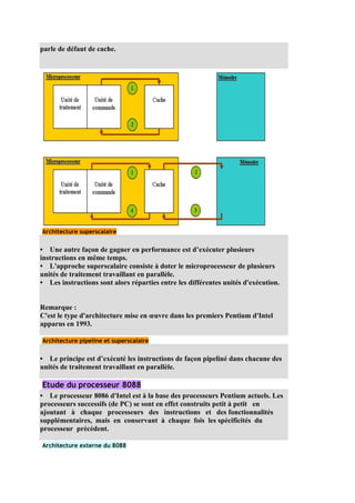 parle de défaut de cache.




Architecture superscalaire


• Une autre façon de gagner en performance est d’exécuter plusieurs
instructions en même temps.
• L'approche superscalaire consiste à doter le microprocesseur de plusieurs
unités de traitement travaillant en parallèle.
• Les instructions sont alors réparties entre les différentes unités d'exécution.


Remarque :
C'est le type d'architecture mise en œuvre dans les premiers Pentium d'Intel
apparus en 1993.

Architecture pipeline et superscalaire


• Le principe est d’exécuté les instructions de façon pipeliné dans chacune des
unités de traitement travaillant en parallèle.

Etude du processeur 8088
• Le processeur 8086 d'Intel est à la base des processeurs Pentium actuels. Les
processeurs successifs (de PC) se sont en effet construits petit à petit en
ajoutant à chaque processeurs des instructions et des fonctionnalités
supplémentaires, mais en conservant à chaque fois les spécificités du
processeur précédent.

Architecture externe du 8088
 