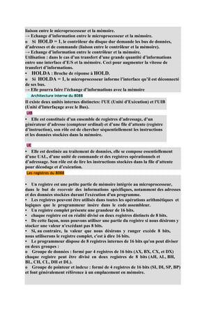 liaison entre le microprocesseur et la mémoire.
→ Echange d’information entre le microprocesseur et la mémoire.
o Si HOLD = 1, le contrôleur du disque dur demande les bus de données,
d’adresses et de commande (liaison entre le contrôleur et la mémoire).
→ Echange d’information entre le contrôleur et la mémoire.
Utilisation : dans le cas d’un transfert d’une grande quantité d’informations
entre une interface d’E/S et la mémoire. Ceci pour augmenter la vitesse de
transfert d’informations.
• HOLDA : Broche de réponse à HOLD.
o Si HOLDA = 1, le microprocesseur informe l’interface qu’il est déconnecté
de ses bus.
→ Elle pourra faire l’échange d’informations avec la mémoire
   Architecture interne du 8088
Il existe deux unités internes distinctes: l'UE (Unité d'Exécution) et l'UIB
(Unité d'Interfaçage avec le Bus).
UIB
• Elle est constituée d’un ensemble de registres d’adressage, d’un
générateur d’adresse (compteur ordinal) et d’une file d’attente (registre
d’instruction), son rôle est de chercher séquentiellement les instructions
et les données stockées dans la mémoire.

UE
• Elle est destinée au traitement de données, elle se compose essentiellement
d’une UAL, d’une unité de commande et des registres opérationnels et
d’adressage. Son rôle est de lire les instructions stockées dans la file d’attente
pour décodage et d’exécution.
Les registres du 8088


• Un registre est une petite partie de mémoire intégrée au microprocesseur,
dans le but de recevoir des informations spécifiques, notamment des adresses
et des données stockées durant l'exécution d'un programme.
• Les registres peuvent être utilisés dans toutes les opérations arithmétiques et
logiques que le programmeur insère dans le code assembleur.
• Un registre complet présente une grandeur de 16 bits.
• chaque registre est en réalité divisé en deux registres distincts de 8 bits.
• De cette façon, nous pouvons utiliser une partie du registre si nous désirons y
stocker une valeur n'excédant pas 8 bits.
• Si, au contraire, la valeur que nous désirons y ranger excède 8 bits,
nous utiliserons le registre complet, c'est à dire 16 bits.
• Le programmeur dispose de 8 registres internes de 16 bits qu'on peut diviser
en deux groupes :
o Groupe de données : formé par 4 registres de 16 bits (AX, BX, CX, et DX)
chaque registre peut être divisé en deux registres de 8 bits (AH, AL, BH,
BL, CH, CL, DH et DL).
o Groupe de pointeur et indexe : formé de 4 registres de 16 bits (SI, DI, SP, BP)
et font généralement référence à un emplacement en mémoire.
 