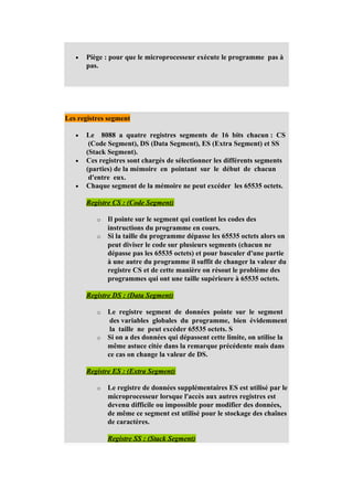 •   Piège : pour que le microprocesseur exécute le programme pas à
       pas.




Les registres segment

   •   Le 8088 a quatre registres segments de 16 bits chacun : CS
        (Code Segment), DS (Data Segment), ES (Extra Segment) et SS
       (Stack Segment).
   •   Ces registres sont chargés de sélectionner les différents segments
       (parties) de la mémoire en pointant sur le début de chacun
        d'entre eux.
   •   Chaque segment de la mémoire ne peut excéder les 65535 octets.

       Registre CS : (Code Segment)

          o   Il pointe sur le segment qui contient les codes des
              instructions du programme en cours.
          o   Si la taille du programme dépasse les 65535 octets alors on
              peut diviser le code sur plusieurs segments (chacun ne
              dépasse pas les 65535 octets) et pour basculer d'une partie
              à une autre du programme il suffit de changer la valeur du
              registre CS et de cette manière on résout le problème des
              programmes qui ont une taille supérieure à 65535 octets.

       Registre DS : (Data Segment)

          o   Le registre segment de données pointe sur le segment
               des variables globales du programme, bien évidemment
               la taille ne peut excéder 65535 octets. S
          o   Si on a des données qui dépassent cette limite, on utilise la
              même astuce citée dans la remarque précédente mais dans
              ce cas on change la valeur de DS.

       Registre ES : (Extra Segment)

          o   Le registre de données supplémentaires ES est utilisé par le
              microprocesseur lorsque l'accès aux autres registres est
              devenu difficile ou impossible pour modifier des données,
              de même ce segment est utilisé pour le stockage des chaînes
              de caractères.

              Registre SS : (Stack Segment)
 