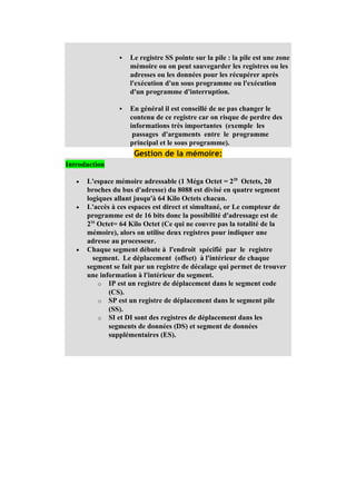    Le registre SS pointe sur la pile : la pile est une zone
                     mémoire ou on peut sauvegarder les registres ou les
                     adresses ou les données pour les récupérer après
                     l'exécution d'un sous programme ou l'exécution
                     d'un programme d'interruption.

                    En général il est conseillé de ne pas changer le
                     contenu de ce registre car on risque de perdre des
                     informations très importantes (exemple les
                      passages d'arguments entre le programme
                     principal et le sous programme).
                      Gestion de la mémoire:
Introduction

   •   L'espace mémoire adressable (1 Méga Octet = 220 Octets, 20
       broches du bus d'adresse) du 8088 est divisé en quatre segment
       logiques allant jusqu'à 64 Kilo Octets chacun.
   •   L'accès à ces espaces est direct et simultané, or Le compteur de
       programme est de 16 bits donc la possibilité d'adressage est de
       216 Octet= 64 Kilo Octet (Ce qui ne couvre pas la totalité de la
       mémoire), alors on utilise deux registres pour indiquer une
       adresse au processeur.
   •   Chaque segment débute à l'endroit spécifié par le registre
         segment. Le déplacement (offset) à l'intérieur de chaque
       segment se fait par un registre de décalage qui permet de trouver
       une information à l'intérieur du segment.
           o IP est un registre de déplacement dans le segment code
              (CS).
           o SP est un registre de déplacement dans le segment pile
              (SS).
           o SI et DI sont des registres de déplacement dans les
              segments de données (DS) et segment de données
              supplémentaires (ES).
 