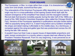 FOUR SQUARE
• The Foursquare, or Box, is a type rather than a style. It is characterized by its
cubic form and simple, economical floor plan.
• The antecedents of the American Foursquare differ depending on your source. Its
origin may lie in a cross-pollination of the waning Queen Anne style with the
nascent emergence of the simplified Free Classic and the resurgent Colonial
Revival style that became incredibly popular during the later half of the 1890s as a
result of the 1893 World's Columbian Exposition (also called the Chicago World's
Fair). Versions of the Foursquare appeared in publications and plan books before
1900 so popularity being what it is, it wasn't long before savvy builders simplified
the shape and detail making it affordable to the middle-class. As a farmhouse, it
competed against the wing-and-gable type that was predominant across the US
during the late 19th century
• It wouldn't have hurt that it was a square house of dependable proportions and
solid, honest construction in a country where a square deal was offered by then
President Theodore Roosevelt. From it's very beginning, it was perceived as an
American type and style.
 