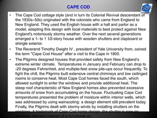 CAPE COD
• The Cape Cod cottage style (and in turn its Colonial Revival descendant of
the 1930s–50s) originated with the colonists who came from England to
New England. They used the English house with a hall and parlor as a
model, adapting this design with local materials to best protect against New
England's notoriously stormy weather. Over the next several generations
emerged a 1- to 1 1⁄2-story house with wooden shutters and clapboard or
shingle exterior.
• The Reverend Timothy Dwight IV , president of Yale University from, coined
the term "Cape Cod House" after a visit to the Cape in 1800.
• The Pilgrims designed houses that provided safety from New England’s
extreme winter climate. Temperatures in January and February can drop to
-20 degrees Fahrenheit, and multiple-feet snow pile-ups occur frequently. To
fight the chill, the Pilgrims built extensive central chimneys and low ceilinged
rooms to conserve heat. Most Cape Cod homes faced the south, which
allowed sunlight to enter the windows and provide additional heat. The
steep roof characteristic of New England homes also prevented excessive
amounts of snow from accumulating on the house. Fluctuating Cape Cod
temperatures presented the problem of moisture within interior walls, which
was addressed by using wainscoting: a design element still prevalent today.
Finally, the Pilgrims dealt with stormy winds by installing shutters on the
windows. A trademark of Cape Cod home design, the shutter is now an
aesthetic element instead of a functional on.
 