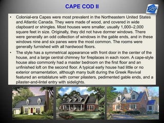 CAPE COD II
• Colonial-era Capes were most prevalent in the Northeastern United States
and Atlantic Canada. They were made of wood, and covered in wide
clapboard or shingles. Most houses were smaller, usually 1,000–2,000
square feet in size. Originally, they did not have dormer windows. There
were generally an odd collection of windows in the gable ends, and in these
windows nine and six panes were the most common. The rooms were
generally furnished with all hardwood floors.
• The style has a symmetrical appearance with front door in the center of the
house, and a large central chimney for fireplaces in each room. A cape-style
house also commonly had a master bedroom on the first floor and an
unfinished loft on the second floor. A typical early house had little or no
exterior ornamentation, although many built during the Greek Revival
featured an entablature with corner pilasters, pedimented gable ends, and a
pilaster-and-lintel entry with sidelights.
 