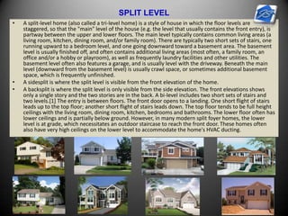 SPLIT LEVEL
• A split-level home (also called a tri-level home) is a style of house in which the floor levels are
staggered, so that the "main" level of the house (e.g. the level that usually contains the front entry), is
partway between the upper and lower floors. The main level typically contains common living areas (a
living room, kitchen, dining room, and/or family room). There are typically two short sets of stairs, one
running upward to a bedroom level, and one going downward toward a basement area. The basement
level is usually finished off, and often contains additional living areas (most often, a family room, an
office and/or a hobby or playroom), as well as frequently laundry facilities and other utilities. The
basement level often also features a garage, and is usually level with the driveway. Beneath the main
level (downward from the basement level) is usually crawl space, or sometimes additional basement
space, which is frequently unfinished.
• A sidesplit is where the split level is visible from the front elevation of the home.
• A backsplit is where the split level is only visible from the side elevation. The front elevations shows
only a single story and the two stories are in the back. A bi-level includes two short sets of stairs and
two levels.[1] The entry is between floors. The front door opens to a landing. One short flight of stairs
leads up to the top floor; another short flight of stairs leads down. The top floor tends to be full height
ceilings with the living room, dining room, kitchen, bedrooms and bathrooms. The lower floor often has
lower ceilings and is partially below ground. However, in many modern split foyer homes, the lower
level is at grade, which necessitates an outdoor staircase to reach the front door. These homes often
also have very high ceilings on the lower level to accommodate the home's HVAC ducting.
 