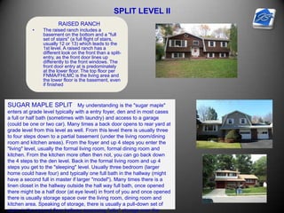SPLIT LEVEL II
RAISED RANCH
• The raised ranch includes a
basement on the bottom and a "full
set of stairs" (a full flight of stairs,
usually 12 or 13) which leads to the
1st level. A raised ranch has a
different look on the front than a split-
entry, as the front door lines up
differently to the front windows. The
front door entry at is predominately
at the lower floor. The top floor per
FNMA/FHLMC is the living area and
the lower floor is the basement, even
if finished
SUGAR MAPLE SPLIT My understanding is the "sugar maple"
enters at grade level typically with a entry foyer, den and in most cases
a full or half bath (sometimes with laundry) and access to a garage
(could be one or two car). Many times a back door opens to rear yard at
grade level from this level as well. From this level there is usually three
to four steps down to a partial basement (under the living room/dining
room and kitchen areas). From the foyer and up 4 steps you enter the
"living" level, usually the formal living room, formal dining room and
kitchen. From the kitchen more often then not, you can go back down
the 4 steps to the den level. Back in the formal living room and up 4
steps you get to the "sleeping" level. Usually three bedroom (larger
home could have four) and typically one full bath in the hallway (might
have a second full in master if larger "model"). Many times there is a
linen closet in the hallway outside the hall way full bath, once opened
there might be a half door (at eye level) in front of you and once opened
there is usually storage space over the living room, dining room and
kitchen area. Speaking of storage, there is usually a pull-down set of
stairs in the second floor hallway accessing "attic" storage over the
 