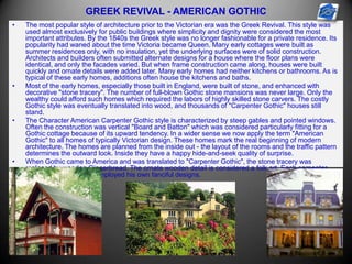 GREEK REVIVAL - AMERICAN GOTHIC
• The most popular style of architecture prior to the Victorian era was the Greek Revival. This style was
used almost exclusively for public buildings where simplicity and dignity were considered the most
important attributes. By the 1840s the Greek style was no longer fashionable for a private residence. Its
popularity had waned about the time Victoria became Queen. Many early cottages were built as
summer residences only, with no insulation, yet the underlying surfaces were of solid construction.
Architects and builders often submitted alternate designs for a house where the floor plans were
identical, and only the facades varied. But when frame construction came along, houses were built
quickly and ornate details were added later. Many early homes had neither kitchens or bathrooms. As is
typical of these early homes, additions often house the kitchens and baths.
• Most of the early homes, especially those built in England, were built of stone, and enhanced with
decorative "stone tracery". The number of full-blown Gothic stone mansions was never large. Only the
wealthy could afford such homes which required the labors of highly skilled stone carvers. The costly
Gothic style was eventually translated into wood, and thousands of "Carpenter Gothic" houses still
stand.
• The Character American Carpenter Gothic style is characterized by steep gables and pointed windows.
Often the construction was vertical "Board and Batton" which was considered particularly fitting for a
Gothic cottage because of its upward tendency. In a wider sense we now apply the term "American
Gothic" to all homes of typically Victorian design. These homes mark the real beginning of modern
architecture. The homes are planned from the inside out - the layout of the rooms and the traffic pattern
determines the outward look. Inside they have a happy hide-and-seek quality of surprise.
• When Gothic came to America and was translated to "Carpenter Gothic", the stone tracery was
replaced by wooden Gingerbread. The ornate wooden detail is considered a folk art. Each carpenter
had his own ideas and employed his own fanciful designs.
 