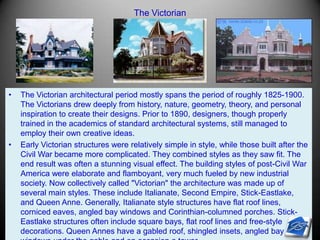 The Victorian
• The Victorian architectural period mostly spans the period of roughly 1825-1900.
The Victorians drew deeply from history, nature, geometry, theory, and personal
inspiration to create their designs. Prior to 1890, designers, though properly
trained in the academics of standard architectural systems, still managed to
employ their own creative ideas.
• Early Victorian structures were relatively simple in style, while those built after the
Civil War became more complicated. They combined styles as they saw fit. The
end result was often a stunning visual effect. The building styles of post-Civil War
America were elaborate and flamboyant, very much fueled by new industrial
society. Now collectively called "Victorian" the architecture was made up of
several main styles. These include Italianate, Second Empire, Stick-Eastlake,
and Queen Anne. Generally, Italianate style structures have flat roof lines,
corniced eaves, angled bay windows and Corinthian-columned porches. Stick-
Eastlake structures often include square bays, flat roof lines and free-style
decorations. Queen Annes have a gabled roof, shingled insets, angled bay
 