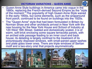 VICTORIAN VARIATIONS – QUEEN ANNE
• Queen Anne Style buildings in America came into vogue in the
1880s, replacing the French-derived Second Empire as the "style
of the moment." The popularity of high Queen Anne Style waned
in the early 1900s, but some elements, such as the wraparound
front porch, continued to be found on buildings into the 1920s.
• The "Queen Anne" style that had been formulated in Britain by
Norman Shaw and other architects arrived in New York with the
new housing for the New York House and School of Industry at
120 West 16th Street. Gabled and domestically scaled, it is of
warm, soft brick enclosing some square terracotta panels, with
an arched side passage leading to an inner court and back
house; its detailing is largely confined to the treatment of its
picturesquely disposed windows, with small-paned upper sashes
and plate glass lower ones. There are triple windows of Serlian
motif and a two-story oriel that projects asymmetrically.
 