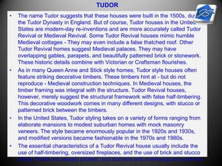 TUDOR
• The name Tudor suggests that these houses were built in the 1500s, during
the Tudor Dynasty in England. But of course, Tudor houses in the United
States are modern-day re-inventions and are more accurately called Tudor
Revival or Medieval Revival. Some Tudor Revival houses mimic humble
Medieval cottages - They may even include a false thatched roof. Other
Tudor Revival homes suggest Medieval palaces. They may have
overlapping gables, parapets, and beautifully patterned brick or stonework.
These historic details combine with Victorian or Craftsman flourishes.
• As in many Queen Anne and Stick style homes, Tudor style houses often
feature striking decorative timbers. These timbers hint at - but do not
reproduce - Medieval construction techniques. In Medieval houses, the
timber framing was integral with the structure. Tudor Revival houses,
however, merely suggest the structural framework with false half-timbering.
This decorative woodwork comes in many different designs, with stucco or
patterned brick between the timbers.
• In the United States, Tudor styling takes on a variety of forms ranging from
elaborate mansions to modest suburban homes with mock masonry
veneers. The style became enormously popular in the 1920s and 1930s,
and modified versions became fashionable in the 1970s and 1980s.
• The essential characteristics of a Tudor Revival house usually include the
use of half-timbering, oversized fireplaces, and the use of brick and stucco
siding. Roofs are steeply pitched, and dormers and overhangs are common.
 