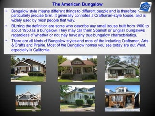 The American Bungalow
• Bungalow style means different things to different people and is therefore not a
particularly precise term. It generally connotes a Craftsman-style house, and is
widely used by most people that way.
• Blurring the definition are some who describe any small house built from 1900 to
about 1950 as a bungalow. They may call them Spanish or English bungalows
regardless of whether or not they have any true bungalow characteristics.
• There are all kinds of Bungalow styles and most of the including Craftsmen, Arts
& Crafts and Prairie. Most of the Bungalow homes you see today are out West,
especially in California.
 