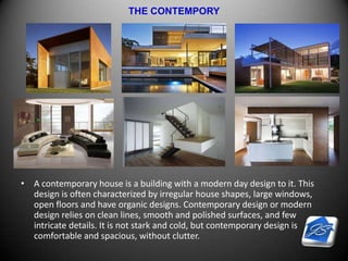 THE CONTEMPORY
• A contemporary house is a building with a modern day design to it. This
design is often characterized by irregular house shapes, large windows,
open floors and have organic designs. Contemporary design or modern
design relies on clean lines, smooth and polished surfaces, and few
intricate details. It is not stark and cold, but contemporary design is
comfortable and spacious, without clutter.
 
