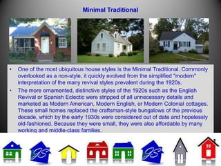 Minimal Traditional
• One of the most ubiquitous house styles is the Minimal Traditional. Commonly
overlooked as a non-style, it quickly evolved from the simplified "modern"
interpretation of the many revival styles prevalent during the 1920s.
• The more ornamented, distinctive styles of the 1920s such as the English
Revival or Spanish Eclectic were stripped of all unnecessary details and
marketed as Modern American, Modern English, or Modern Colonial cottages.
These small homes replaced the craftsman-style bungalows of the previous
decade, which by the early 1930s were considered out of date and hopelessly
old-fashioned. Because they were small, they were also affordable by many
working and middle-class families.
 