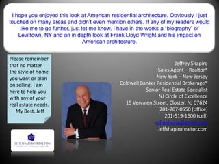 I hope you enjoyed this look at American residential architecture. Obviously I just
touched on many areas and didn’t even mention others. If any of my readers would
like me to go further, just let me know. I have in the works a “biography” of
Levittown, NY and an in depth look at Frank Lloyd Wright and his impact on
American architecture.
Jeffrey Shapiro
Sales Agent – Realtor®
New York – New Jersey
Coldwell Banker Residential Brokerage®
Senior Real Estate Specialist
NJ Circle of Excellence
15 Vervalen Street, Closter, NJ 07624
201-767-0550 (office)
201-519-1600 (cell)
njfineliving@gmail.com
Jeffshapirorealtor.com
Please remember
that no matter
the style of home
you want or plan
on selling, I am
here to help you
with any of your
real estate needs.
My Best, Jeff
 