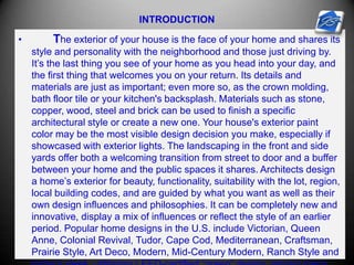 INTRODUCTION
• The exterior of your house is the face of your home and shares its
style and personality with the neighborhood and those just driving by.
It’s the last thing you see of your home as you head into your day, and
the first thing that welcomes you on your return. Its details and
materials are just as important; even more so, as the crown molding,
bath floor tile or your kitchen's backsplash. Materials such as stone,
copper, wood, steel and brick can be used to finish a specific
architectural style or create a new one. Your house's exterior paint
color may be the most visible design decision you make, especially if
showcased with exterior lights. The landscaping in the front and side
yards offer both a welcoming transition from street to door and a buffer
between your home and the public spaces it shares. Architects design
a home’s exterior for beauty, functionality, suitability with the lot, region,
local building codes, and are guided by what you want as well as their
own design influences and philosophies. It can be completely new and
innovative, display a mix of influences or reflect the style of an earlier
period. Popular home designs in the U.S. include Victorian, Queen
Anne, Colonial Revival, Tudor, Cape Cod, Mediterranean, Craftsman,
Prairie Style, Art Deco, Modern, Mid-Century Modern, Ranch Style and
 