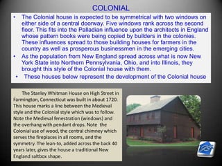 COLONIAL
• The Colonial house is expected to be symmetrical with two windows on
either side of a central doorway. Five windows rank across the second
floor. This fits into the Palladian influence upon the architects in England
whose pattern books were being copied by builders in the colonies.
These influences spread to those building houses for farmers in the
country as well as prosperous businessmen in the emerging cities.
• As the population from New England spread across what is now New
York State into Northern Pennsylvania, Ohio, and into Illinois, they
brought this style of the Colonial house with them.
• These houses below represent the development of the Colonial house
The Stanley Whitman House on High Street in
Farmington, Connecticut was built in about 1720.
This house marks a line between the Medieval
style and the Colonial style which was to follow.
Note the Medieval fenestration (windows) and
the overhang with pendant drops. Note the
Colonial use of wood, the central chimney which
serves the fireplaces in all rooms, and the
symmetry. The lean-to, added across the back 40
years later, gives the house a traditional New
England saltbox shape.
 