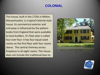 COLONIAL
This house, built in the 1720s in Milton,
Massachusetts, is a typical Colonial style
house. Its symmetrical exterior and
entryway is influenced by the pattern
books from England that were available
to local builders. It's floor plan is called
four over four: it has four equal sized
rooms on the first floor with four rooms
above. The central chimney serves
fireplaces in all eight rooms. This house
does not include the traditional lean-to.
 