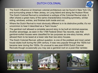 DUTCH COLONIAL
• The Dutch influence on American colonial architecture can be found in New York City
and surrounding areas in New Jersey, on Long Island and along the Hudson River.
The Dutch Colonial Revival is considered a subtype of the Colonial Revival style. It
often shares a great many of the same characteristics including symmetry, similar
siding, windows, entries, and finishes both inside and out.
• Where the Dutch Revival is most obviously different is in its distinctive profile; it's not
uncommon to hear it described as a "barn house."
• The gambrel roof allowed a complete second story to be built at minimal expense.
Another advantage, as seen in the 1798 Federal Direct Tax records, was that
gambrel-roofed houses were classified for tax purposes as one-story homes, which
allowed them to be taxed at a lower rate than two-story houses.
• The Dutch Colonial Revival, without question, is one of the prettiest and most varied
house styles built during the 20th century. It was very popular through the 1920s but
became rarer during the 1930s. It's unusual to see post-WWII Dutch Colonial
Revivals though occasionally you may see a gambrel roof on a post-War rambler.
 