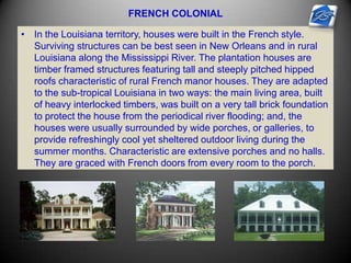 FRENCH COLONIAL
• In the Louisiana territory, houses were built in the French style.
Surviving structures can be best seen in New Orleans and in rural
Louisiana along the Mississippi River. The plantation houses are
timber framed structures featuring tall and steeply pitched hipped
roofs characteristic of rural French manor houses. They are adapted
to the sub-tropical Louisiana in two ways: the main living area, built
of heavy interlocked timbers, was built on a very tall brick foundation
to protect the house from the periodical river flooding; and, the
houses were usually surrounded by wide porches, or galleries, to
provide refreshingly cool yet sheltered outdoor living during the
summer months. Characteristic are extensive porches and no halls.
They are graced with French doors from every room to the porch.
 