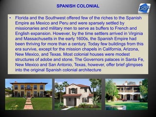 SPANISH COLONIAL
• Florida and the Southwest offered few of the riches to the Spanish
Empire as Mexico and Peru and were sparsely settled by
missionaries and military men to serve as buffers to French and
English expansion. However, by the time settlers arrived in Virginia
and Massachusetts in the early 1600s, the Spanish Empire had
been thriving for more than a century. Today few buildings from this
era survive, except for the mission chapels in California, Arizona,
New Mexico, and Texas. Most colonial houses were modest
structures of adobe and stone. The Governors palaces in Santa Fe,
New Mexico and San Antonio, Texas, however, offer brief glimpses
into the original Spanish colonial architecture
 