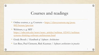 Courses and readings
• Online courses, e. g. Coursera – https://class.coursera.org/posa-
002/lecture/preview
• Webinars, e. g. MIT -
https://sdm.mit.edu/news/news_articles/webinar_021411/webinar-
systems-thinking-software-architecture.html
• Grady Booch / Handbook of Software Architecture
• Len Bass, Paul Clements, Rick Kazman / Software architecture in practice
9
 