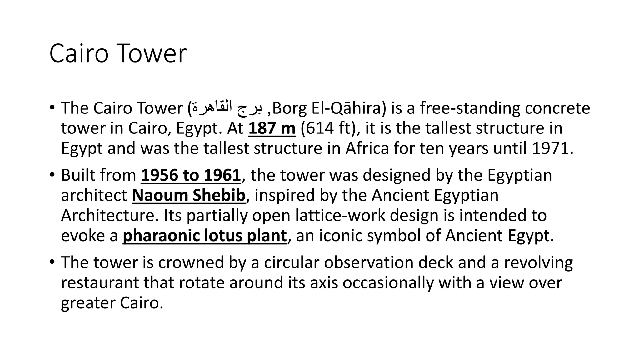 Cairo Tower
• The Cairo Tower (‫القاهرة‬ ‫برج‬ ,Borg El-Qāhira) is a free-standing concrete
tower in Cairo, Egypt. At 187 m (614 ft), it is the tallest structure in
Egypt and was the tallest structure in Africa for ten years until 1971.
• Built from 1956 to 1961, the tower was designed by the Egyptian
architect Naoum Shebib, inspired by the Ancient Egyptian
Architecture. Its partially open lattice-work design is intended to
evoke a pharaonic lotus plant, an iconic symbol of Ancient Egypt.
• The tower is crowned by a circular observation deck and a revolving
restaurant that rotate around its axis occasionally with a view over
greater Cairo.
 