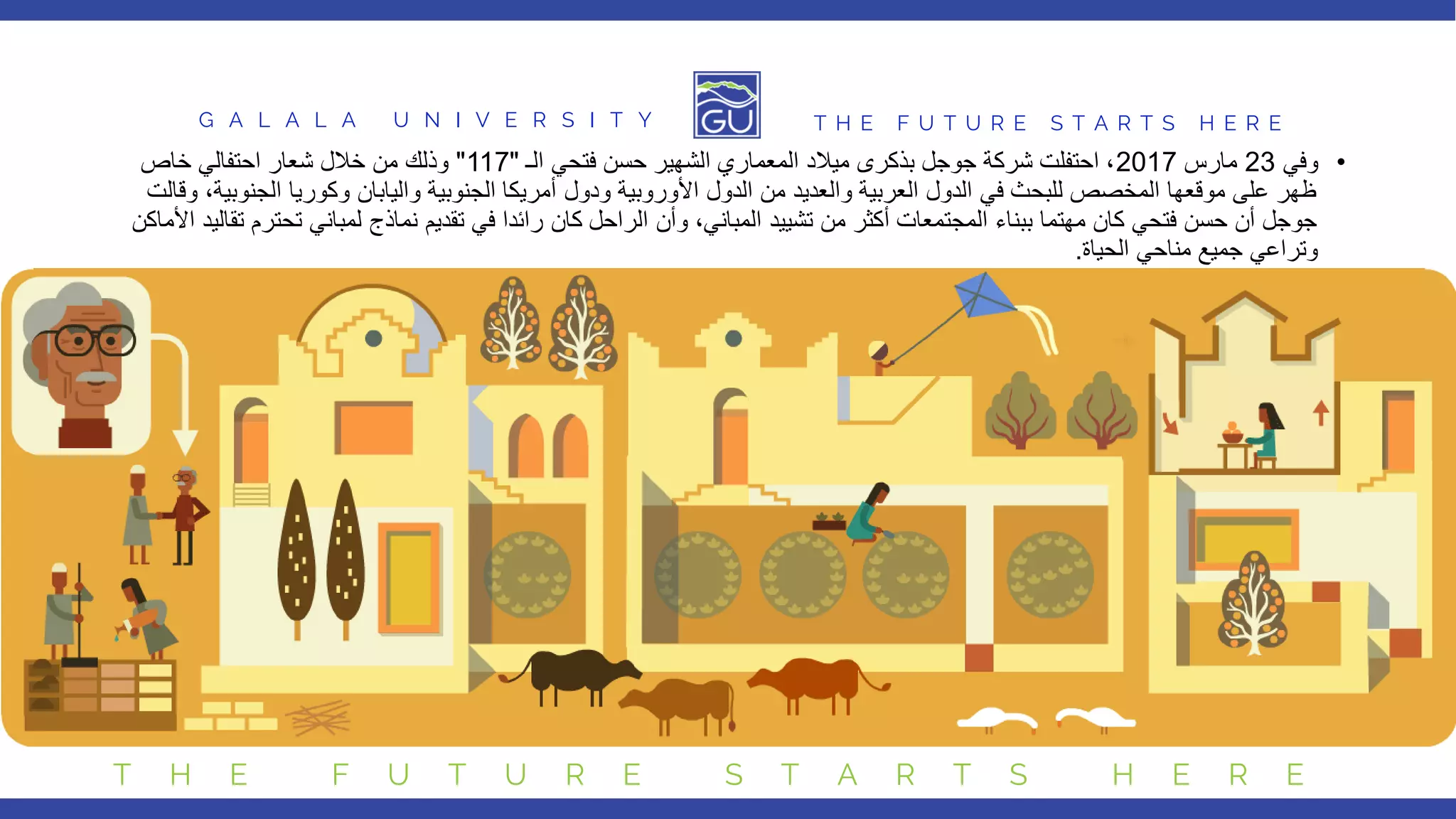 G A L A L A U N I V E R S I T Y T H E F U T U R E S T A R T S H E R E
T H E F U T U R E S T A R T S H E R E
•
‫وفي‬
23
‫مارس‬
2017
‫الـ‬ ‫فتحي‬ ‫حسن‬ ‫الشهير‬ ‫المعماري‬ ‫ميالد‬ ‫بذكرى‬ ‫جوجل‬ ‫شركة‬ ‫احتفلت‬ ،
"
117
"
‫خاص‬ ‫احتفالي‬ ‫شعار‬ ‫خالل‬ ‫من‬ ‫وذلك‬
‫الجنو‬ ‫وكوريا‬ ‫واليابان‬ ‫الجنوبية‬ ‫أمريكا‬ ‫ودول‬ ‫األوروبية‬ ‫الدول‬ ‫من‬ ‫والعديد‬ ‫العربية‬ ‫الدول‬ ‫في‬ ‫للبحث‬ ‫المخصص‬ ‫موقعها‬ ‫على‬ ‫ظهر‬
‫وقالت‬ ،‫بية‬
‫تحت‬ ‫لمباني‬ ‫نماذج‬ ‫تقديم‬ ‫في‬ ‫رائدا‬ ‫كان‬ ‫الراحل‬ ‫وأن‬ ،‫المباني‬ ‫تشييد‬ ‫من‬ ‫أكثر‬ ‫المجتمعات‬ ‫ببناء‬ ‫مهتما‬ ‫كان‬ ‫فتحي‬ ‫حسن‬ ‫أن‬ ‫جوجل‬
‫األماك‬ ‫تقاليد‬ ‫رم‬
‫ن‬
‫الحياة‬ ‫مناحي‬ ‫جميع‬ ‫وتراعي‬
.
 