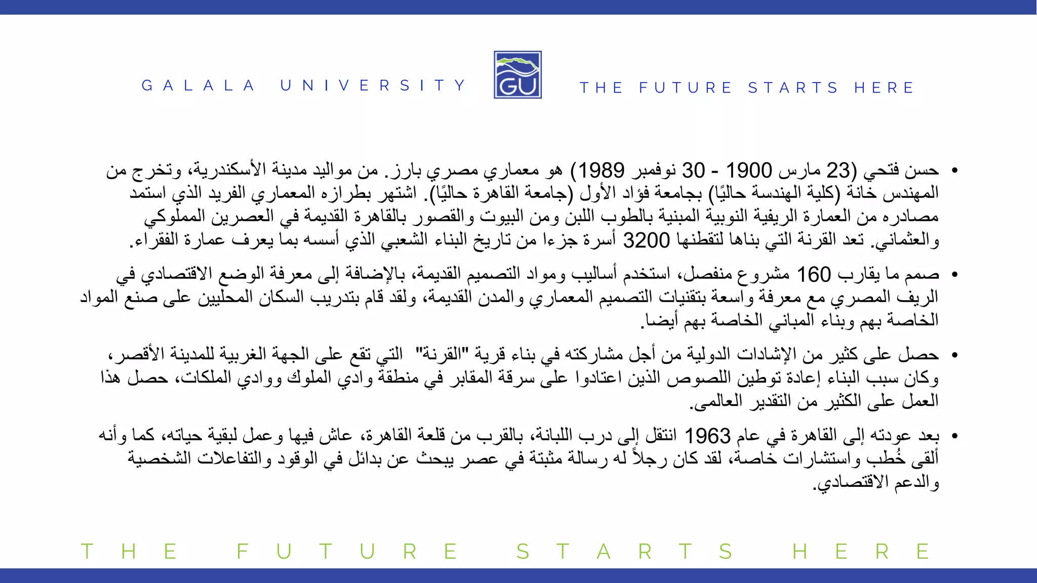 G A L A L A U N I V E R S I T Y T H E F U T U R E S T A R T S H E R E
T H E F U T U R E S T A R T S H E R E
•
‫فتحي‬ ‫حسن‬
(
23
‫مارس‬
1900
-
30
‫نوفمبر‬
1989
)
‫بارز‬ ‫مصري‬ ‫معماري‬ ‫هو‬
.
‫مدينة‬ ‫مواليد‬ ‫من‬
‫األسكندرية‬
‫من‬ ‫وتخرج‬ ،
‫خانة‬ ‫المهندس‬
(
‫ا‬ً‫ي‬‫حال‬ ‫الهندسة‬ ‫كلية‬
)
‫األول‬ ‫فؤاد‬ ‫بجامعة‬
(
‫ا‬ً‫ي‬‫حال‬ ‫القاهرة‬ ‫جامعة‬
.)
‫ا‬ ‫الذي‬ ‫الفريد‬ ‫المعماري‬ ‫بطرازه‬ ‫اشتهر‬
‫ستمد‬
‫العصري‬ ‫في‬ ‫القديمة‬ ‫بالقاهرة‬ ‫والقصور‬ ‫البيوت‬ ‫ومن‬ ‫اللبن‬ ‫بالطوب‬ ‫المبنية‬ ‫النوبية‬ ‫الريفية‬ ‫العمارة‬ ‫من‬ ‫مصادره‬
‫المملوكي‬ ‫ن‬
‫والعثماني‬
.
‫لتقطنها‬ ‫بناها‬ ‫التي‬ ‫القرنة‬ ‫تعد‬
3200
‫الفقراء‬ ‫عمارة‬ ‫يعرف‬ ‫بما‬ ‫أسسه‬ ‫الذي‬ ‫الشعبي‬ ‫البناء‬ ‫تاريخ‬ ‫من‬ ‫جزءا‬ ‫أسرة‬
.
•
‫يقارب‬ ‫ما‬ ‫صمم‬
160
‫االقتص‬ ‫الوضع‬ ‫معرفة‬ ‫إلى‬ ‫باإلضافة‬ ،‫القديمة‬ ‫التصميم‬ ‫ومواد‬ ‫أساليب‬ ‫استخدم‬ ،‫منفصل‬ ‫مشروع‬
‫في‬ ‫ادي‬
‫المحليي‬ ‫السكان‬ ‫بتدريب‬ ‫قام‬ ‫ولقد‬ ،‫القديمة‬ ‫والمدن‬ ‫المعماري‬ ‫التصميم‬ ‫بتقنيات‬ ‫واسعة‬ ‫معرفة‬ ‫مع‬ ‫المصري‬ ‫الريف‬
‫المواد‬ ‫صنع‬ ‫على‬ ‫ن‬
‫أيضا‬ ‫بهم‬ ‫الخاصة‬ ‫المباني‬ ‫وبناء‬ ‫بهم‬ ‫الخاصة‬
.
•
‫من‬ ‫كثير‬ ‫على‬ ‫حصل‬
‫اإلشادات‬
‫قرية‬ ‫بناء‬ ‫في‬ ‫مشاركته‬ ‫أجل‬ ‫من‬ ‫الدولية‬
"
‫القرنة‬
"
‫للمد‬ ‫الغربية‬ ‫الجهة‬ ‫على‬ ‫تقع‬ ‫التي‬
،‫األقصر‬ ‫ينة‬
‫ح‬ ،‫الملكات‬ ‫ووادي‬ ‫الملوك‬ ‫وادي‬ ‫منطقة‬ ‫في‬ ‫المقابر‬ ‫سرقة‬ ‫على‬ ‫اعتادوا‬ ‫الذين‬ ‫اللصوص‬ ‫توطين‬ ‫إعادة‬ ‫البناء‬ ‫سبب‬ ‫وكان‬
‫هذا‬ ‫صل‬
‫التقدير‬ ‫من‬ ‫الكثير‬ ‫على‬ ‫العمل‬
‫العالمى‬
.
•
‫عام‬ ‫في‬ ‫القاهرة‬ ‫إلى‬ ‫عودته‬ ‫بعد‬
1963
‫كم‬ ،‫حياته‬ ‫لبقية‬ ‫وعمل‬ ‫فيها‬ ‫عاش‬ ،‫القاهرة‬ ‫قلعة‬ ‫من‬ ‫بالقرب‬ ،‫اللبانة‬ ‫درب‬ ‫إلى‬ ‫انتقل‬
‫وأنه‬ ‫ا‬
‫والتفاعالت‬ ‫الوقود‬ ‫في‬ ‫بدائل‬ ‫عن‬ ‫يبحث‬ ‫عصر‬ ‫في‬ ‫مثبتة‬ ‫رسالة‬ ‫له‬ ً‫ال‬‫رج‬ ‫كان‬ ‫لقد‬ ،‫خاصة‬ ‫واستشارات‬ ‫طب‬ُ‫خ‬ ‫ألقى‬
‫الشخصية‬
‫االقتصادي‬ ‫والدعم‬
.
 