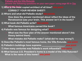1) Who is the most copied architect of all time? one point
› CORRECT YOUR REVIEW SHEET!
2) Where and what did Palladio study? two points
› How does the answer mentioned about reflect the ideas of the
Renaissance (use your brain. This answer isn’t in the book)?
3) What book did Palladio write? two points
› What famous Americans owned this book?
4) Palladio was famous for designing what? three points
› What was the floor plan of the answer mentioned above? (his
theory behind them)
› What mistake did Palladio make? (what did he copy wrong?)
5) Describe Palladio’s most famous home, the Villa Rotunda. one point
6) Palladio’s buildings have supreme __________________. one point
7) How many centuries was Palladio’s work influential? one point
8) What famous U.S. President’s home is a model of the Villa Rotunda?
What is the name of this home? one point
 