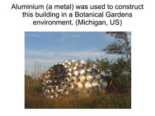 Aluminium (a metal) was used to construct
this building in a Botanical Gardens
environment. (Michigan, US)
 