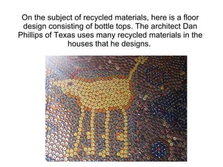 On the subject of recycled materials, here is a floor
design consisting of bottle tops. The architect Dan
Phillips of Texas uses many recycled materials in the
houses that he designs.
 