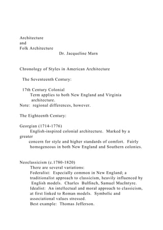 Architecture
and
Folk Architecture
Dr. Jacqueline Marn
Chronology of Styles in American Architecture
The Seventeenth Century:
17th Century Colonial
Term applies to both New England and Virginia
architecture.
Note: regional differences, however.
The Eighteenth Century:
Georgian (1714-1776)
English-inspired colonial architecture. Marked by a
greater
concern for style and higher standards of comfort. Fairly
homogeneous in both New England and Southern colonies.
Neoclassicism (c.1780-1820)
There are several variations:
Federalist: Especially common in New England; a
traditionalist approach to classicism, heavily influenced by
English models. Charles Bulfinch, Samuel MacIntyre.
Idealist: An intellectual and moral approach to classicism,
at first linked to Roman models. Symbolic and
associational values stressed.
Best example: Thomas Jefferson.
 