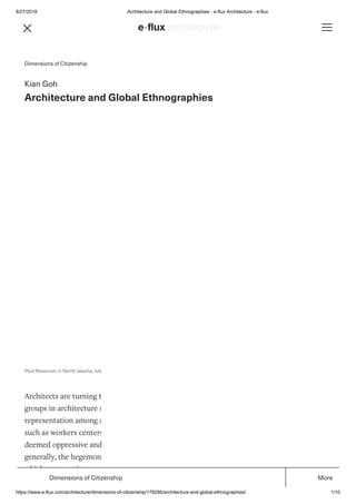 8/27/2018 Architecture and Global Ethnographies - e-flux Architecture - e-flux
https://www.e-flux.com/architecture/dimensions-of-citizenship/178295/architecture-and-global-ethnographies/ 1/10
Dimensions of Citizenship
Kian Goh
Architecture and Global Ethnographies
Architects are turning towards justice. We can see this in the rise of socially-oriented student
groups in architecture schools, new organizations focused on labor rights and fair
representation among architects, and design projects that take on justice-related concerns
such as workers centers and housing for refugees. Some have also critiqued practices that are
deemed oppressive and unjust, such as designing detention centers, and even, more
generally, the hegemonic nature of prevailing systems of management and production in
which our practices are embedded.
Pluit Reservoir in North Jakarta, July 2013. Photo: Kian Goh.
Dimensions of Citizenship More
 