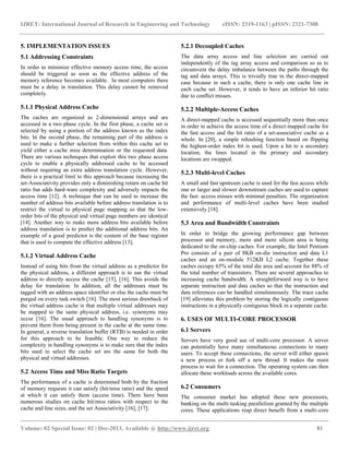 IJRET: International Journal of Research in Engineering and Technology eISSN: 2319-1163 | pISSN: 2321-7308
__________________________________________________________________________________________
Volume: 02 Special Issue: 02 | Dec-2013, Available @ http://www.ijret.org 81
5. IMPLEMENTATION ISSUES
5.1 Addressing Constraints
In order to minimize effective memory access time, the access
should be triggered as soon as the effective address of the
memory reference becomes available. In most computers there
must be a delay in translation. This delay cannot be removed
completely.
5.1.1 Physical Address Cache
The caches are organized as 2-dimensional arrays and are
accessed in a two phase cycle. In the first phase, a cache set is
selected by using a portion of the address known as the index
bits. In the second phase, the remaining part of the address is
used to make a further selection from within this cache set to
yield either a cache miss determination or the requested data.
There are various techniques that exploit this two phase access
cycle to enable a physically addressed cache to be accessed
without requiring an extra address translation cycle. However,
there is a practical limit to this approach because increasing the
set-Associativity provides only a diminishing return on cache hit
ratio but adds hard-ware complexity and adversely impacts the
access time [12]. A technique that can be used to increase the
number of address bits available before address translation is to
restrict the virtual to physical page mapping so that the low-
order bits of the physical and virtual page numbers are identical
[14]. Another way to make more address bits available before
address translation is to predict the additional address bits. An
example of a good predictor is the content of the base register
that is used to compute the effective address [13].
5.1.2 Virtual Address Cache
Instead of using bits from the virtual address as a predictor for
the physical address, a different approach is to use the virtual
address to directly access the cache [15], [16]. This avoids the
delay for translation. In addition, all the addresses must be
tagged with an address space identifier or else the cache must be
purged on every task switch [16]. The most serious drawback of
the virtual address cache is that multiple virtual addresses may
be mapped to the same physical address, i.e. synonyms may
occur [16]. The usual approach to handling synonyms is to
prevent them from being present in the cache at the same time.
In general, a reverse translation buffer (RTB) is needed in order
for this approach to be feasible. One way to reduce the
complexity in handling synonyms is to make sure that the index
bits used to select the cache set are the same for both the
physical and virtual addresses.
5.2 Access Time and Miss Ratio Targets
The performance of a cache is determined both by the fraction
of memory requests it can satisfy (hit/miss ratio) and the speed
at which it can satisfy them (access time). There have been
numerous studies on cache hit/miss ratios with respect to the
cache and line sizes, and the set Associativity [16], [17].
5.2.1 Decoupled Caches
The data array access and line selection are carried out
independently of the tag array access and comparison so as to
circumvent the delay imbalance between the paths through the
tag and data arrays. This is trivially true in the direct-mapped
case because in such a cache, there is only one cache line in
each cache set. However, it tends to have an inferior hit ratio
due to conflict misses.
5.2.2 Multiple-Access Caches
A direct-mapped cache is accessed sequentially more than once
in order to achieve the access time of a direct-mapped cache for
the fast access and the hit ratio of a set-associative cache as a
whole. In [20], a simple rehashing function based on flipping
the highest-order index bit is used. Upon a hit to a secondary
location, the lines located in the primary and secondary
locations are swapped.
5.2.3 Multi-level Caches
A small and fast upstream cache is used for the fast access while
one or larger and slower downstream caches are used to capture
the fast- access misses with minimal penalties. The organization
and performance of multi-level caches have been studied
extensively [18].
5.3 Area and Bandwidth Constraints
In order to bridge the growing performance gap between
processor and memory, more and more silicon area is being
dedicated to the on-chip caches. For example, the Intel Pentium
Pro consists of a pair of 8KB on-die instruction and data L1
caches and an on-module 512KB L2 cache. Together these
caches occupy 65% of the total die area and account for 88% of
the total number of transistors. There are several approaches to
increasing cache bandwidth. A straightforward way is to have
separate instruction and data caches so that the instruction and
data references can be handled simultaneously. The trace cache
[19] alleviates this problem by storing the logically contiguous
instructions in a physically contiguous block in a separate cache.
6. USES OF MULTI-CORE PROCESSOR
6.1 Servers
Servers have very good use of multi-core processor. A server
can potentially have many simultaneous connections to many
users. To accept these connections, the server will either spawn
a new process or fork off a new thread. It makes the main
process to wait for a connection. The operating system can then
allocate these workloads across the available cores.
6.2 Consumers
The consumer market has adopted these new processors,
banking on the multi-tasking parallelism granted by the multiple
cores. These applications reap direct benefit from a multi-core
 