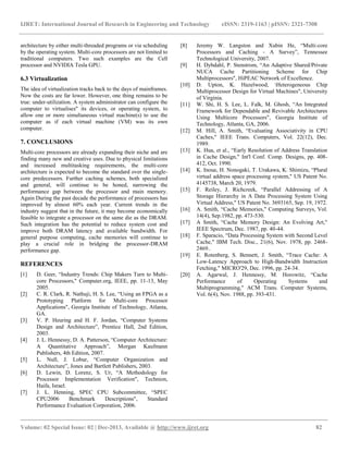 IJRET: International Journal of Research in Engineering and Technology eISSN: 2319-1163 | pISSN: 2321-7308
__________________________________________________________________________________________
Volume: 02 Special Issue: 02 | Dec-2013, Available @ http://www.ijret.org 82
architecture by either multi-threaded programs or via scheduling
by the operating system. Multi-core processors are not limited to
traditional computers. Two such examples are the Cell
processor and NVIDIA Tesla GPU.
6.3 Virtualization
The idea of virtualization tracks back to the days of mainframes.
Now the costs are far lower. However, one thing remains to be
true: under-utilization. A system administrator can configure the
computer to virtualises" its devices, or operating system, to
allow one or more simultaneous virtual machine(s) to use the
computer as if each virtual machine (VM) was its own
computer.
7. CONCLUSIONS
Multi-core processors are already expanding their niche and are
finding many new and creative uses. Due to physical limitations
and increased multitasking requirements, the multi-core
architecture is expected to become the standard over the single-
core predecessors. Further caching schemes, both specialized
and general, will continue to be honed, narrowing the
performance gap between the processor and main memory.
Again During the past decade the performance of processors has
improved by almost 60% each year. Current trends in the
industry suggest that in the future, it may become economically
feasible to integrate a processor on the same die as the DRAM.
Such integration has the potential to reduce system cost and
improve both DRAM latency and available bandwidth. For
general purpose computing, cache memories will continue to
play a crucial role in bridging the processor-DRAM
performance gap.
REFERENCES
[1] D. Geer, “Industry Trends: Chip Makers Turn to Multi-
core Processors," Computer.org, IEEE, pp. 11-13, May
2005.
[2] C. R. Clark, R. Nathuji, H. S. Lee, “Using an FPGA as a
Prototyping Platform for Multi-core Processor
Applications", Georgia Institute of Technology, Atlanta,
GA.
[3] V. P. Heuring and H. F. Jordan, “Computer Systems
Design and Architecture”, Prentice Hall, 2nd Edition,
2003.
[4] J. L. Hennessy, D. A. Patterson, “Computer Architecture:
A Quantitative Approach”, Morgan Kaufmann
Publishers, 4th Edition, 2007.
[5] L. Null, J. Lobur, “Computer Organization and
Architecture”, Jones and Bartlett Publishers, 2003.
[6] D. Lewin, D. Lorenz, S. Ur, “A Methodology for
Processor Implementation Verification", Technion,
Haifa, Israel.
[7] J. L. Henning, SPEC CPU Subcommittee, “SPEC
CPU2006 Benchmark Descriptions", Standard
Performance Evaluation Corporation, 2006.
[8] Jeremy W. Langston and Xubin He, “Multi-core
Processors and Caching - A Survey”, Tennessee
Technological University, 2007.
[9] H. Dybdahl, P. Stenstrom, “An Adaptive Shared/Private
NUCA Cache Partitioning Scheme for Chip
Multiprocessors", HiPEAC Network of Excellence.
[10] D. Upton, K. Hazelwood, Heterogeneous Chip
Multiprocessor Design for Virtual Machines", University
of Virginia.
[11] W. Shi, H. S. Lee, L. Falk, M. Ghosh, “An Integrated
Framework for Dependable and Revivable Architectures
Using Multicore Processors", Georgia Institute of
Technology, Atlanta, GA, 2006.
[12] M. Hill, A. Smith, “Evaluating Associativity in CPU
Caches," IEEE Trans. Computers, Vol. 22(12), Dec.
1989.
[13] K. Hua, et al., “Early Resolution of Address Translation
in Cache Design," Int'l Conf. Comp. Designs, pp. 408-
412, Oct. 1990.
[14] K. Inoue, H. Nonogaki, T. Urakawa, K. Shimizu, “Plural
virtual address space processing system," US Patent No.
4145738, March 20, 1979.
[15] F. Reiley, J. Richcreek, “Parallel Addressing of A
Storage Hierarchy in A Data Processing System Using
Virtual Address," US Patent No. 3693165, Sep. 19, 1972.
[16] A. Smith, “Cache Memories," Computing Surveys, Vol.
14(4), Sep.1982, pp. 473-530.
[17] A Smith, “Cache Memory Design: An Evolving Art,"
IEEE Spectrum, Dec. 1987, pp. 40-44.
[18] F. Sparacio, “Data Processing System with Second Level
Cache," IBM Tech. Disc., 21(6), Nov. 1978, pp. 2468-
2469..
[19] E. Rotenberg, S. Bennett, J. Smith, “Trace Cache: A
Low-Latency Approach to High-Bandwidth Instruction
Fetching," MICRO'29, Dec. 1996, pp. 24-34.
[20] A. Agarwal, J. Hennessy, M. Horowitz, “Cache
Performance of Operating Systems and
Multiprogramming," ACM Trans. Computer Systems,
Vol. 6(4), Nov. 1988, pp. 393-431.
 