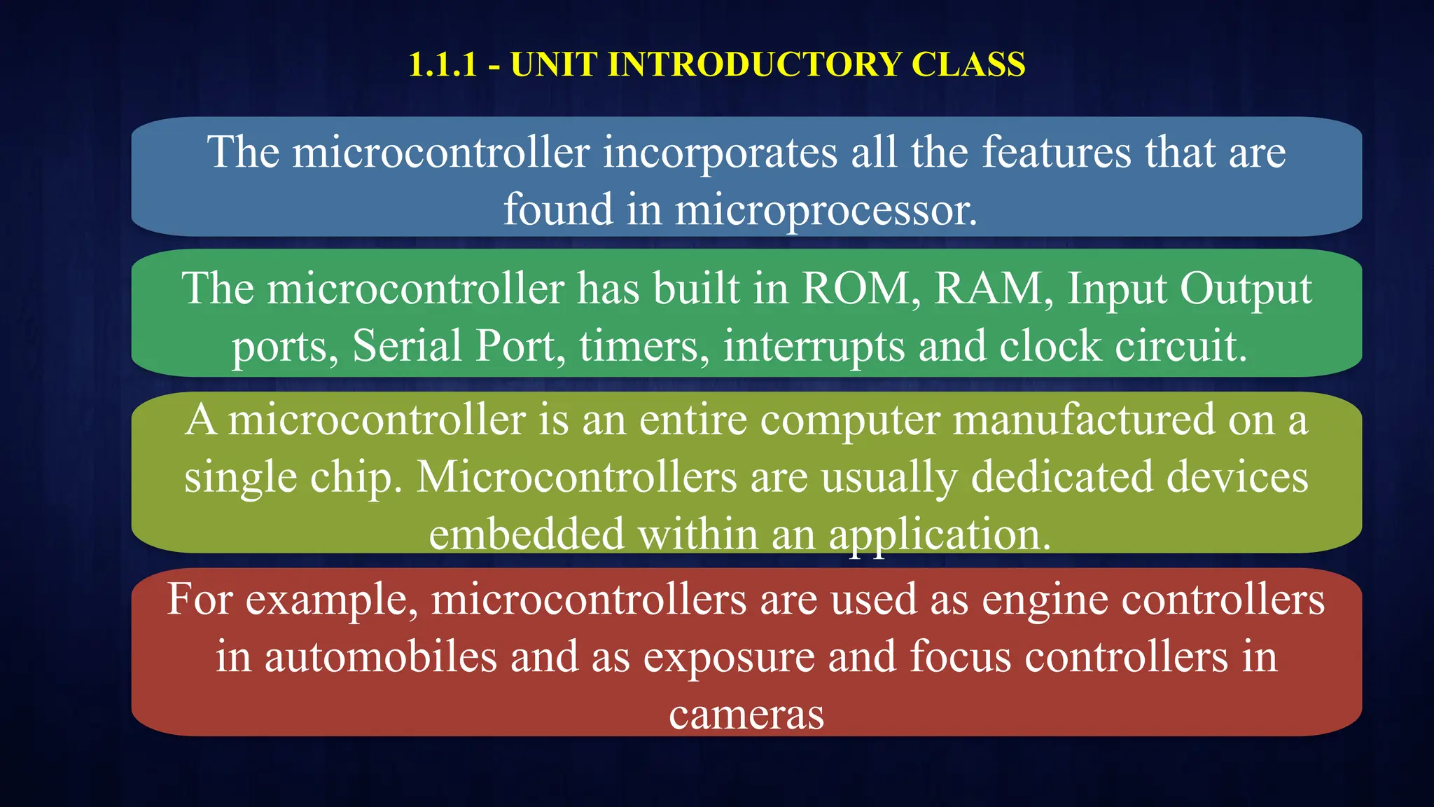 1.1.1 - UNIT INTRODUCTORY CLASS
The microcontroller incorporates all the features that are
found in microprocessor.
The microcontroller has built in ROM, RAM, Input Output
ports, Serial Port, timers, interrupts and clock circuit.
A microcontroller is an entire computer manufactured on a
single chip. Microcontrollers are usually dedicated devices
embedded within an application.
For example, microcontrollers are used as engine controllers
in automobiles and as exposure and focus controllers in
cameras
 