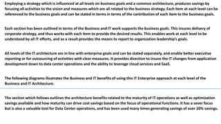Employing a strategy which is influenced at all levels on business goals and a common architecture, produces savings by
focusing all activities to the vision and measures which are all related to the business strategy. Each item at each level can be
referenced to the business goals and can be stated in terms in terms of the contribution of each item to the business goals.
Each section has been outlined in terms of the Business and IT work supports the business goals. This insures delivery of
corporate strategy, and thus works with each item to provide the desired results. This enables work at each level to be
understood by all IT efforts, and as a result provides the means to report to organization leadership’s goals.
All levels of the IT architecture are in line with enterprise goals and can be stated separately, and enable better executive
reporting or for outsourcing of activities with clear measures. It provides direction to insure the IT changes from application
development down to data center operations and the ability to leverage cloud services and SaaS.
The following diagrams illustrates the Business and IT benefits of using this IT Enterprise approach at each level of the
Business and IT Architecture.
The section which follows outlines the architecture benefits related to the maturity of IT operations as well as optimization
savings available and how maturity can drive cost savings based on the focus of operational functions. It has a sever focus
but is also a valuable tool for Data Center operations, and has been used many times generating savings of over 20% savings.
 