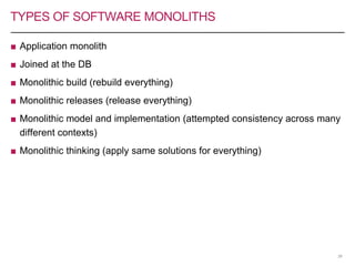 TYPES OF SOFTWARE MONOLITHS
■ Application monolith
■ Joined at the DB
■ Monolithic build (rebuild everything)
■ Monolithic releases (release everything)
■ Monolithic model and implementation (attempted consistency across many
different contexts)
■ Monolithic thinking (apply same solutions for everything)
26
 