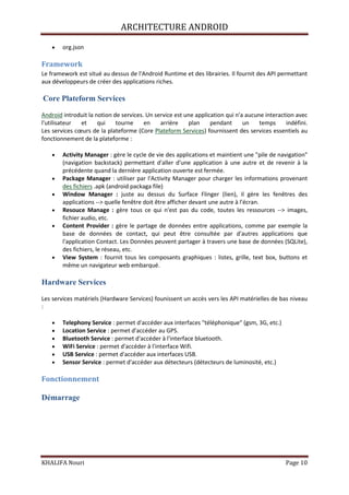 ARCHITECTURE ANDROID
KHALIFA Nouri Page 10
org.json
Framework
Le framework est situé au dessus de l'Android Runtime et des librairies. Il fournit des API permettant
aux développeurs de créer des applications riches.
Core Plateform Services
Android introduit la notion de services. Un service est une application qui n'a aucune interaction avec
l'utilisateur et qui tourne en arrière plan pendant un temps indéfini.
Les services cœurs de la plateforme (Core Plateform Services) fournissent des services essentiels au
fonctionnement de la plateforme :
Activity Manager : gère le cycle de vie des applications et maintient une "pile de navigation"
(navigation backstack) permettant d'aller d'une application à une autre et de revenir à la
précédente quand la dernière application ouverte est fermée.
Package Manager : utiliser par l'Activity Manager pour charger les informations provenant
des fichiers .apk (android packaga file)
Window Manager : juste au dessus du Surface Flinger (lien), il gère les fenêtres des
applications --> quelle fenêtre doit être afficher devant une autre à l'écran.
Resouce Manage : gère tous ce qui n'est pas du code, toutes les ressources --> images,
fichier audio, etc.
Content Provider : gère le partage de données entre applications, comme par exemple la
base de données de contact, qui peut être consultée par d'autres applications que
l'application Contact. Les Données peuvent partager à travers une base de données (SQLite),
des fichiers, le réseau, etc.
View System : fournit tous les composants graphiques : listes, grille, text box, buttons et
même un navigateur web embarqué.
Hardware Services
Les services matériels (Hardware Services) founissent un accès vers les API matérielles de bas niveau
:
Telephony Service : permet d'accéder aux interfaces "téléphonique" (gsm, 3G, etc.)
Location Service : permet d'accéder au GPS.
Bluetooth Service : permet d'accéder à l'interface bluetooth.
WiFi Service : permet d'accéder à l'interface Wifi.
USB Service : permet d'accéder aux interfaces USB.
Sensor Service : permet d'accéder aux détecteurs (détecteurs de luminosité, etc.)
Fonctionnement
Démarrage
 