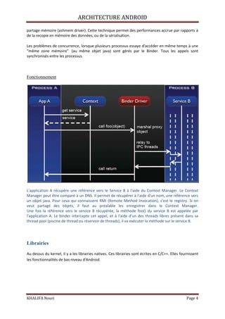 ARCHITECTURE ANDROID
KHALIFA Nouri Page 4
partage mémoire (ashmem driver). Cette technique permet des performances accrue par rapports à
de la recopie en mémoire des données, ou de la sérialisation.
Les problèmes de concurrence, lorsque plusieurs processus essaye d'accéder en même temps à une
"même zone mémoire" (au même objet java) sont gérés par le Binder. Tous les appels sont
synchronisés entre les processus.
Fonctionnement
L'application A récupère une référence vers le Service B à l'aide du Context Manager. Le Context
Manager peut être comparé à un DNS. Il permet de récupérer à l'aide d'un nom, une référence vers
un objet java. Pour ceux qui connaissent RMI (Remote Method Invocation), c'est le registry. Si on
veut partagé des objets, il faut au préalable les enregistrer dans le Context Manager.
Une fois la référence vers le service B récupérée, la méthode foo() du service B est appelée par
l'application A. Le binder intercepte cet appel, et à l'aide d'un des threads libres présent dans sa
thread pool (piscine de thread ou réservoir de threads), il va exécuter la méthode sur le service B.
Librairies
Au dessus du kernel, il y a les librairies natives. Ces librairies sont écrites en C/C++. Elles fournissent
les fonctionnalités de bas niveau d'Android.
 