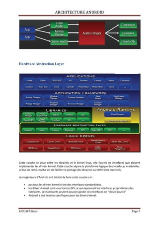 ARCHITECTURE ANDROID
KHALIFA Nouri Page 7
Hardware Abstraction Layer
Cette couche se situe entre les librairies et le kernel linux, elle fournit les interfaces que doivent
implémenter les drivers kernel. Cette couche sépare la plateforme logique des interfaces matérielles.
Le but de cette couche est de faciliter le portage des librairies sur différents matériels.
Les ingénieurs d'Android ont décidé de faire cette couche car :
pas tous les drivers kernel n’ont des interfaces standardisées.
les drivers kernel sont sous licence GPL ce qui exposerait les interfaces propriétaires des
fabricants. Les fabricants veulent pouvoir garder ces interfaces en "closed source"
Android a des besoins spécifiques pour les drivers kernel.
 
