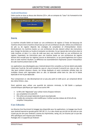 ARCHITECTURE ANDROID
KHALIFA Nouri Page 8
Android Runtime
Cette couche se situe au dessus des libraires C/C++, elle se compose du "cœur" du Framework et de
la machine virtuel dalvik.
Dalvik
La machine virtuelle Dalvik est basée sur une architecture de registre à l'instar de beaucoup de
machine virtuel et de la machine virtuel Java qui ont une architecture de pile. Utilisé une architecture
de pile ou de registre dépends des stratégies de compilation et d'interprétation choisit.
Généralement, les machines basées sur une architecture de pile, doivent utiliser des instructions
pour charger les données sur la pile et manipuler ces données. Ce qui rajoute des instructions dans le
code machine, et donc il y a plus de code que pour une machine basé sur une architecture de
registre. Cependant, les instructions pour une machine basée sur une architecture de registre
doivent être encodé pour les registres sources et destinations, ce qui prend également de la place
dans le code machine résultant. La différence est essentiellement importante suivant l'interpréteur
de code machine présent dans la VM.
Les applications Java développées pour Android doivent être compilées au format dalvik exécutable
(.dex) avec l'outil dx. Cet outil compile les .java en .class et ensuite il convertit ces .class en .dex. Un
.dex peut contenir plusieurs classes. Les strings dupliqués et autre constantes utilisées dans de
multiples classes sont regroupées dans un .dex. Le bytecode utilisé dans les .dex est le Dalvik
bytecode et non le java Bytecode.
Pour comparaison un .dex décompressé est un peu plus petit en taille qu'un .jar compressé dérivé
des même fichiers .class.
Etant optimisé pour utiliser une quantité de mémoire minimale, la VM Dalvik a quelques
caractéristiques spécifiques par rapport aux autres VM:
la VM a été "dégraissée" pour utiliser moins d'espace mémoire
pas compilation à la volé (JIT)
Elle utilise sont propre bytecode et pas le Java bytecode
La table des constantes a été modifié pour n'utiliser que des indexes de 32 bit afin de
simplifier l'interpréteur.
Core Libraries
Les libraries Core fournissent le langage Java disponible pour les applications. Le langage Java founit
avec Android reprend en grande partie l'API JSE 1.5. Il y a des choses qui ont été mis de coté car cela
n'avait pas de sens pour Android ( comme les imprimantes, swing, etc.) et d'autres par ce que des
APIs spécifiques sont requises pour Android.
Packages JSE 1.5 supportés par Android :
 