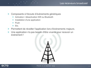 Les receveurs broadcast

Composants à l'écoute d’événements génériques
Activation / désactivation Wifi ou Bluetooth
Installation d'une application
Push
Etc.

Permettent de réveiller l'application lors d’événements majeurs.
Une application n'a pas besoin d'être vivante pour recevoir un
événement !

10

 