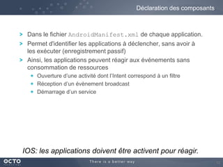 Déclaration des composants

Dans le fichier AndroidManifest.xml de chaque application.
Permet d'identifier les applications à déclencher, sans avoir à
les exécuter (enregistrement passif)
Ainsi, les applications peuvent réagir aux événements sans
consommation de ressources
Ouverture d’une activité dont l’Intent correspond à un filtre
Réception d’un évènement broadcast
Démarrage d’un service

IOS: les applications doivent être activent pour réagir.
12

 