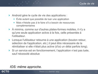 Cycle de vie

Android gère le cycle de vie des applications :
Évite autant que possible de tuer une application
Mais n'hésite pas à le faire s'il a besoin de ressources
complémentaires

À minima, comme sur d'autres plates-formes mobiles, il n'y a
qu'une seule application active à la fois, celle présentée à
l'utilisateur.
Lorsque l'utilisateur retourne à une application (bouton retour,
sélection de l'application, etc.) il peut être nécessaire de la
réinitialiser si elle n'était plus active (d'où un délai parfois long).
Si un service est en fonctionnement, l’application n’est pas tuée,
sauf nécessité absolue

IOS: même approche.
13

 