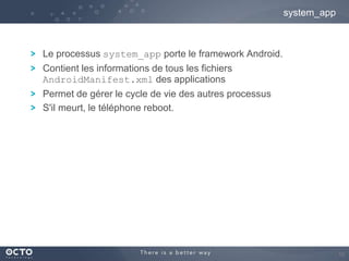 system_app

Le processus system_app porte le framework Android.
Contient les informations de tous les fichiers
AndroidManifest.xml des applications

Permet de gérer le cycle de vie des autres processus
S'il meurt, le téléphone reboot.

15

 