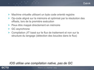 Dalvik

Machine virtuelle utilisant un byte code orienté registre
Op-code aligné sur la mémoire et optimisé par la résolution des
offsets, lors de la première exécution
Peux être mappé directement en mémoire
GC asynchrone
Compilation JIT basé sur le flux de traitement et non sur la
structure du langage (détection des boucles dans le flux)

IOS utilise une compilation native, pas de GC
16

 