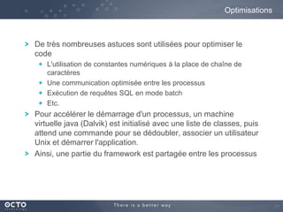 Optimisations

De très nombreuses astuces sont utilisées pour optimiser le
code
L'utilisation de constantes numériques à la place de chaîne de
caractères
Une communication optimisée entre les processus
Exécution de requêtes SQL en mode batch
Etc.

Pour accélérer le démarrage d'un processus, un machine
virtuelle java (Dalvik) est initialisé avec une liste de classes, puis
attend une commande pour se dédoubler, associer un utilisateur
Unix et démarrer l'application.
Ainsi, une partie du framework est partagée entre les processus

17

 