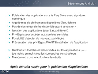 Sécurité sous Android

Publication des applications sur le Play Store avec signature
numérique
Algorithmes de chiffrements disponibles (flux, fichier)
Pas de conteneur chiffré disponible avant la version 4
Isolation des applications (user Linux différent)
Privilèges pour accéder aux services sensibles.
Possibilité d'ajouter de nouveaux privilèges
Présentation des privilèges AVANT l'installation de l'application
Quelques vulnérabilités découvertes sur les applications root
(de moins en moins) ou les surcouches constructeurs
Maintenant, root n’a plus tous les droits

Apple est très stricte pour la publication d’applications

 
